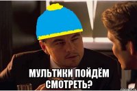  мультики пойдём смотреть?