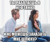 ты работаешь в нефтянке и не можешь заказать мне шлюху?