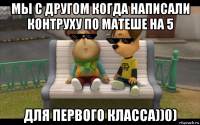 мы с другом когда написали контруху по матеше на 5 для первого класса))0)