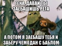 гена, давай ты заебашишь рега а потом я заебашу тебя и заберу чемодан с баблом