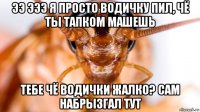 ээ эээ я просто водичку пил, чё ты тапком машешь тебе чё водички жалко? сам набрызгал тут