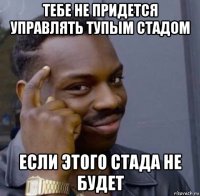 тебе не придется управлять тупым стадом если этого стада не будет