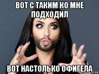 вот с таким ко мне подходил вот настолько офигела
