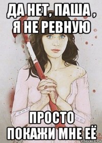 да нет, паша , я не ревную просто покажи мне её