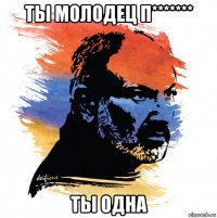 ты молодец п******* ты одна