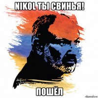 nikol ты свинья! пошёл