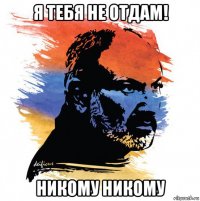 я тебя не отдам! никому никому