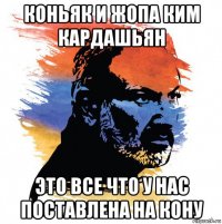 коньяк и жопа ким кардашьян это все что у нас поставлена на кону