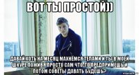 вот ты простой)) давай хоть на месяц махнёмся телами и ты в моей шкуре поживя просто сам что-то предпримешь и потом советы давать будешь?