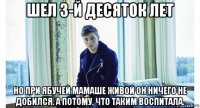 шел 3-й десяток лет но при ябучей мамаше живой он ничего не добился. а потому, что таким воспитала.