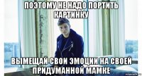 поэтому не надо портить картинку вымещай свои эмоции на своей придуманной мамке