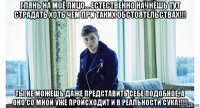 глянь на моё лицо... естественно начнёшь тут страдать хоть чем при таких обстоятельствах!!! ты не можешь даже представить себе подобное, а оно со мной уже происходит и в реальности сука!!!!!