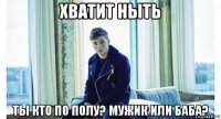 хватит ныть ты кто по полу? мужик или баба?