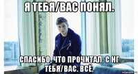 я тебя/вас понял. спасибо, что прочитал. с нг тебя/вас. всё.