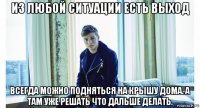 из любой ситуации есть выход всегда можно подняться на крышу дома. а там уже решать что дальше делать.