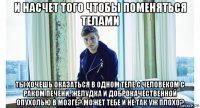 и насчет того чтобы поменяться телами ты хочешь оказаться в одном теле с человеком с раком печени, желудка и доброкачественной опухолью в мозге? может тебе и не так уж плохо?
