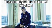 когда понял, что тебя не примут на работу ._.