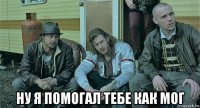  ну я помогал тебе как мог