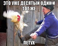 это уже десятый один и тот же петух
