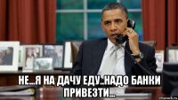  не...я на дачу еду..надо банки привезти...
