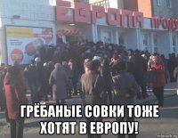  грёбаные совки тоже хотят в европу!