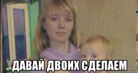 давай двоих сделаем