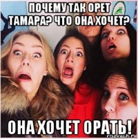 почему так орет тамара? что она хочет? она хочет орать!