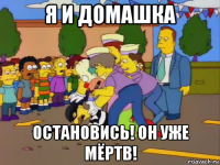 я и домашка остановись! он уже мёртв!