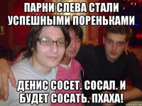 парни слева стали успешными пореньками денис сосет. сосал. и будет сосать. пхаха!