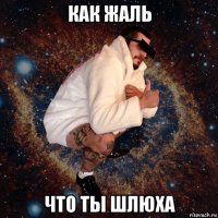 как жаль что ты шлюха