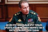  да уж этот навальный крут только брехать а по мужски поговорить так в кусты дриснул сразу. гыыы