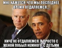 мне кажется, что мы последнее время отдаляемся... ничё не отдаляемся. я просто с женой побыл немного, с детьми