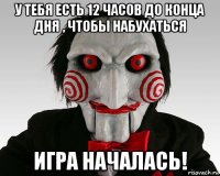 у тебя есть 12 часов до конца дня , чтобы набухаться игра началась!