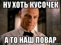 ну хоть кусочек а то наш повар