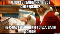 репорты заполнил? всё смёрджил? ну с наступающим тогда, вали домой!