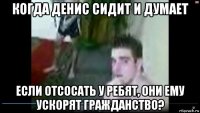 когда денис сидит и думает если отсосать у ребят, они ему ускорят гражданство?