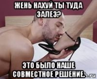 жень нахуй ты туда залез? это было наше совместное решение.