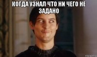когда узнал что ни чего не задано 