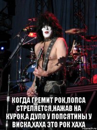  когда гремит рок,попса стреляется,нажав на курок,а дуло у попсятины у виска,хаха это рок хаха