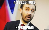 а я ведь тоже нервничаю