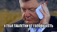 у тебя таблетки от головы есть ?
