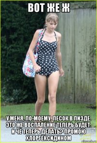 вот же ж у меня, по-моему, песок в пизде. это же воспаление теперь будет. и чё теперь делать? промою хлоргексидином