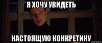 я хочу увидеть настоящую конкретику