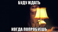 буду ждать когда попробуешь