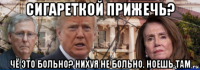 сигареткой прижечь? чё это больно? нихуя не больно. ноешь там