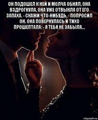 он подошел к ней и молча обнял, она вздрогнула, она уже отвыкла от его запаха. - скажи что-нибудь, - попросил он. она повернулась и тихо прошептала: - я тебя не забыла... 