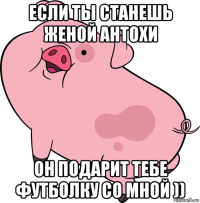 если ты станешь женой антохи он подарит тебе футболку со мной ))