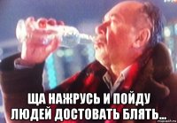  ща нажрусь и пойду людей достовать блять...
