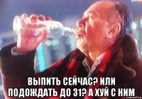  выпить сейчас? или подождать до 31? а хуй с ним