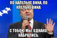 по капельке вина, по кпельке вина с тобою мы, однако, набрались.